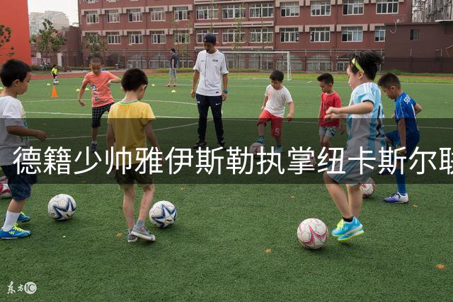 德籍少帅雅伊斯勒执掌纽卡斯尔联 开启英超新时代