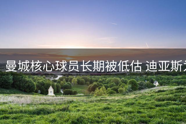 曼城核心球员长期被低估 迪亚斯为队友发声鸣不平