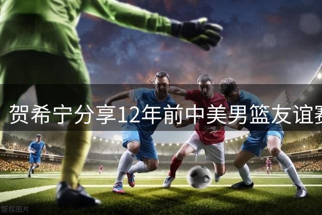 贺希宁分享12年前中美男篮友谊赛珍贵合影