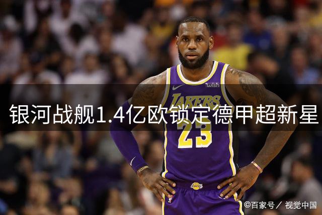 银河战舰1.4亿欧锁定德甲超新星 维尼修斯续约现转机