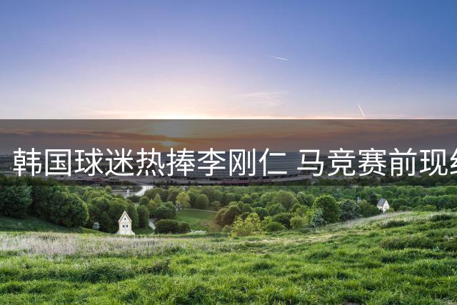 韩国球迷热捧李刚仁 马竞赛前现红白海洋